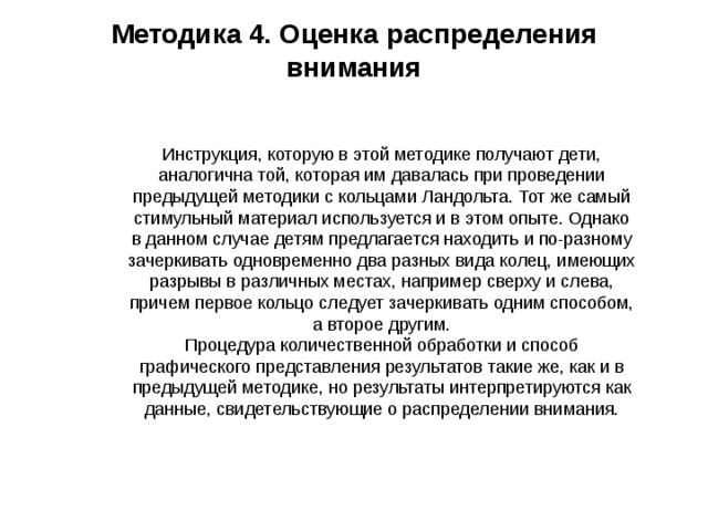 Методика 4. Оценка распределения внимания   Инструкция, которую в этой методике получают дети, аналогична той, которая им давалась при проведении предыдущей методики с кольцами Ландольта. Тот же самый стимульный материал используется и в этом опыте. Однако в данном случае детям предлагается находить и по-разному зачеркивать одновременно два разных вида колец, имеющих разрывы в различных местах, например сверху и слева, причем первое кольцо следует зачеркивать одним способом, а второе другим.  Процедура количественной обработки и способ графического представления результатов такие же, как и в предыдущей методике, но результаты интерпретируются как данные, свидетельствующие о распределении внимания.   