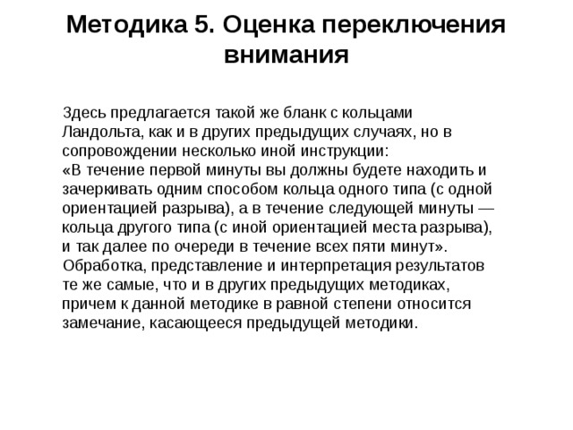 Методика 5. Оценка переключения внимания   Здесь предлагается такой же бланк с кольцами Ландольта, как и в других предыдущих случаях, но в сопровождении несколько иной инструкции:  «В течение первой минуты вы должны будете находить и зачеркивать одним способом кольца одного типа (с одной ориентацией разрыва), а в течение следующей минуты — кольца другого типа (с иной ориентацией места разрыва), и так далее по очереди в течение всех пяти минут».  Обработка, представление и интерпретация результатов те же самые, что и в других предыдущих методиках, причем к данной методике в равной степени относится замечание, касающееся предыдущей методики.   