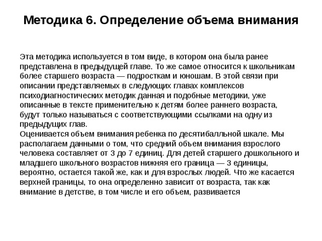 Методика 6. Определение объема внимания   Эта методика используется в том виде, в котором она была ранее представлена в предыдущей главе. То же самое относится к школьникам более старшего возраста — подросткам и юношам. В этой связи при описании представляемых в следующих главах комплексов психодиагностических методик данная и подобные методики, уже описанные в тексте применительно к детям более раннего возраста, будут только называться с соответствующими ссылками на одну из предыдущих глав.  Оценивается объем внимания ребенка по десятибалльной шкале. Мы располагаем данными о том, что средний объем внимания взрослого человека составляет от 3 до 7 единиц. Для детей старшего дошкольного и младшего школьного возрастов нижняя его граница — 3 единицы, вероятно, остается такой же, как и для взрослых людей. Что же касается верхней границы, то она определенно зависит от возраста, так как внимание в детстве, в том числе и его объем, развивается 