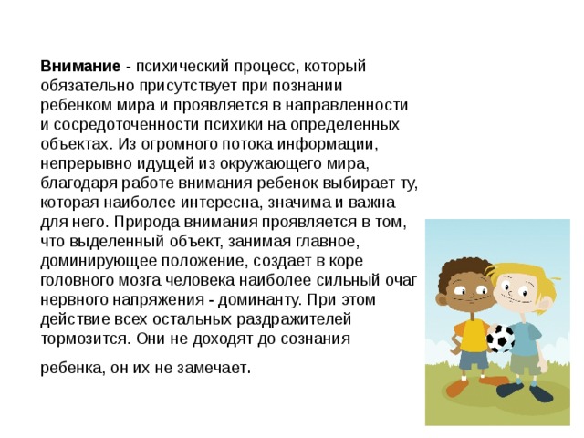  Внимание - психический процесс, который обязательно присутствует при познании ребенком мира и проявляется в направленности и сосредоточенности психики на определенных объектах. Из огромного потока информации, непрерывно идущей из окружающего мира, благодаря работе внимания ребенок выбирает ту, которая наиболее интересна, значима и важна для него. Природа внимания проявляется в том, что выделенный объект, занимая главное, доминирующее положение, создает в коре головного мозга человека наиболее сильный очаг нервного напряжения - доминанту. При этом действие всех остальных раздражителей тормозится. Они не доходят до сознания ребенка, он их не замечает .  