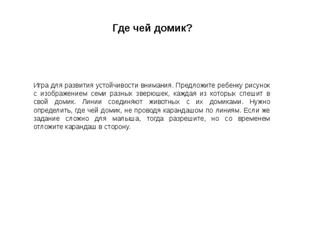 Где чей домик?  Игра для развития устойчивости внимания. Предложите ребенку рисунок с изображением семи разных зверюшек, каждая из которых спешит в свой домик. Линии соединяют животных с их домиками. Нужно определить, где чей домик, не проводя карандашом по линиям. Если же задание сложно для малыша, тогда разрешите, но со временем отложите карандаш в сторону. 