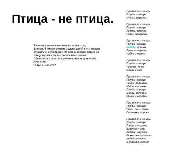 Птица - не птица.  Прилетели птицы:  Голуби, синицы,  Мухи и стрижи...   Прилетели птицы:  Голуби, синицы,  Аисты, вороны,  Галки, макароны.,   Прилетели птицы:  Голуби, синицы,  лебеди , куницы,  Галки и стрижи,  Чайки и моржи   Прилетели птицы:  Голуби, синицы,  Чибисы, чижи,  Сойки и ужи.   Прилетели птицы:  Голуби, синицы,  Чайки, пеликаны,  Майки и орланы.  Голуби, синицы,  Цапли, соловьи,  Окуни и воробьи.   Прилетели птицы:  Голуби, синицы,  Утки, гуси, совы,  Ласточки, коровы.   Прилетели птицы:  Голуби, синицы,  Палки и стрижи,  Бабочки, чижи,  Аисты, кукушки,  даже совы-сплюшки,  лебеди и утки -  и спасибо шутке!  Веселая игра на внимание и знание птиц.  Взрослый читает стишки. Задача детей внимательно слушать и, если прозвучит слово, обозначающее не птицу, подать сигнал - топать или хлопать. Обязательно спросите ребенка, что неправильно. Уточните:  