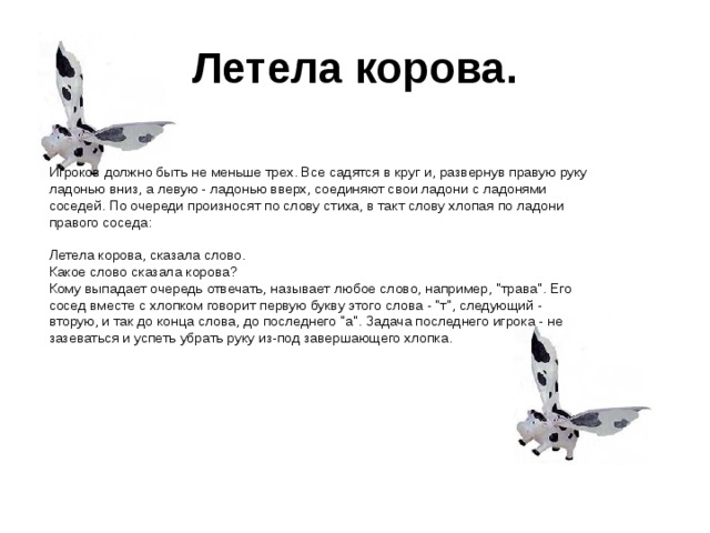  Летела корова.  Игроков должно быть не меньше трех. Все садятся в круг и, развернув правую руку ладонью вниз, а левую - ладонью вверх, соединяют свои ладони с ладонями соседей. По очереди произносят по слову стиха, в такт слову хлопая по ладони правого соседа:   Летела корова, сказала слово.  Какое слово сказала корова? Кому выпадает очередь отвечать, называет любое слово, например, 