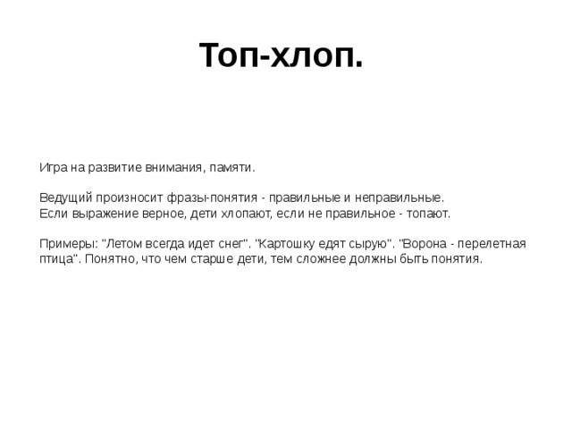 Топ-хлоп.  Игра на развитие внимания, памяти.   Ведущий произносит фразы-понятия - правильные и неправильные.  Если выражение верное, дети хлопают, если не правильное - топают.   Примеры: 