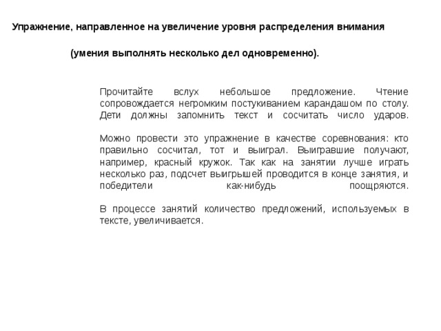 Упражнение, направленное на увеличение уровня распределения внимания  (умения выполнять несколько дел одновременно).  Прочитайте вслух небольшое предложение. Чтение сопровождается негромким постукиванием карандашом по столу. Дети должны запомнить текст и сосчитать число ударов.   Можно провести это упражнение в качестве соревнования: кто правильно сосчитал, тот и выиграл. Выигравшие получают, например, красный кружок. Так как на занятии лучше играть несколько раз, подсчет выигрышей проводится в конце занятия, и победители как-нибудь поощряются.   В процессе занятий количество предложений, используемых в тексте, увеличивается. 