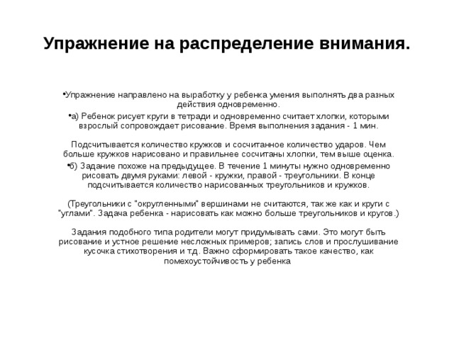 Упражнение на распределение внимания. Упражнение направлено на выработку у ребенка умения выполнять два разных действия одновременно. а) Ребенок рисует круги в тетради и одновременно считает хлопки, которыми взрослый сопровождает рисование. Время выполнения задания - 1 мин.   Подсчитывается количество кружков и сосчитанное количество ударов. Чем больше кружков нарисовано и правильнее сосчитаны хлопки, тем выше оценка. б) Задание похоже на предыдущее. В течение 1 минуты нужно одновременно рисовать двумя руками: левой - кружки, правой - треугольники. В конце подсчитывается количество нарисованных треугольников и кружков.   (Треугольники с 