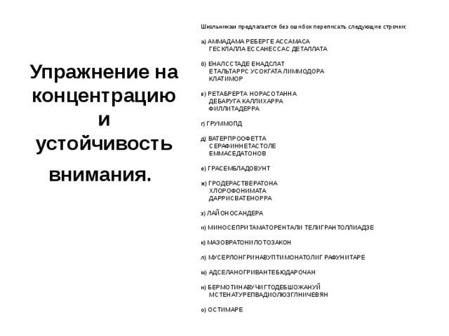 Упражнение на концентрацию и устойчивость внимания.  Школьникам предлагается без ошибок переписать следующие строчки:   а) АММАДАМА РЕБЕРГЕ АССАМАСА       ГЕСКЛАЛЛА ЕССАНЕССАС ДЕТАЛЛАТА   б) ЕНАЛССТАДЕ ЕНАДСЛАТ       ЕТАЛЬТАРРС УСОКГАТА ЛИММОДОРА       КЛАТИМОР   в) РЕТАБРЕРТА НОРАСОТАННА       ДЕБАРУГА КАЛЛИХАРРА       ФИЛЛИТАДЕРРА   г) ГРУММОПД   д) ВАТЕРПРООФЕТТА       СЕРАФИННЕТАСТОЛЕ       ЕММАСЕДАТОНОВ   е) ГРАСЕМБЛАДОВУНТ   ж) ГРОДЕРАСТВЕРАТОНА       ХЛОРОФОНИМАТА       ДАРРИСВАТЕНОРРА   з) ЛАЙОНОСАНДЕРА   и) МИНОСЕПРИТАМАТОРЕНТАЛИ ТЕЛИГРАНТОЛЛИАДЗЕ   к) МАЗОВРАТОНИЛОТОЗАКОН   л) МУСЕРЛОНГРИНАВУПТИМОНАТОЛИГ РАФУНИТАРЕ   м) АДСЕЛАНОГРИВАНТЕБЮДАРОЧАН   н) БЕРМОТИНАВУЧИГТОДЕБШОЖАНУЙ       МСТЕНАТУРЕПВАДИОЛЮЗГЛНИЧЕВЯН   о) ОСТИМАРЕ 