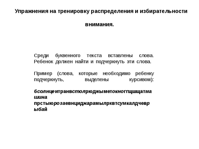 Упражнения на тренировку распределения и избирательности внимания.  Среди буквенного текста вставлены слова. Ребенок должен найти и подчеркнуть эти слова.   Пример (слова, которые необходимо ребенку подчеркнуть, выделены курсивом):   б солнце итранв стол рюджымет окно ггщшщат машина  прстыю роза евнцид жара мылрквт сумка лдчев рыба й 