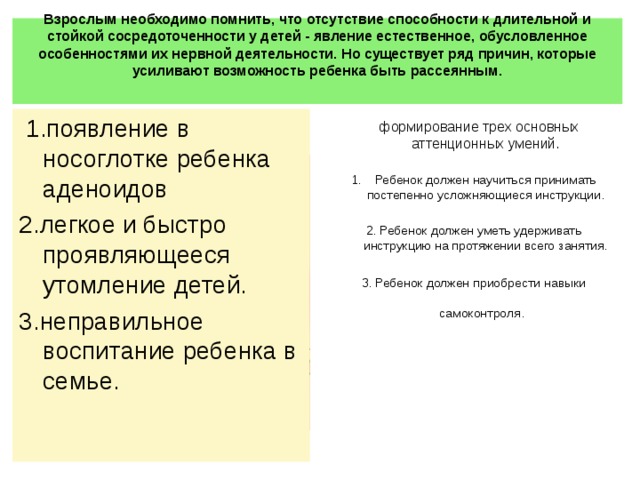 Взрослым необходимо помнить, что отсутствие способности к длительной и стойкой сосредоточенности у детей - явление естественное, обусловленное особенностями их нервной деятельности. Но существует ряд причин, которые усиливают возможность ребенка быть рассеянным.     1.появление в носоглотке ребенка аденоидов 2.легкое и быстро проявляющееся утомление детей. 3.неправильное воспитание ребенка в семье.  формирование трех основных аттенционных умений.   Ребенок должен научиться принимать постепенно усложняющиеся инструкции.  2. Ребенок должен уметь удерживать инструкцию на протяжении всего занятия.   3. Ребенок должен приобрести навыки самоконтроля.        