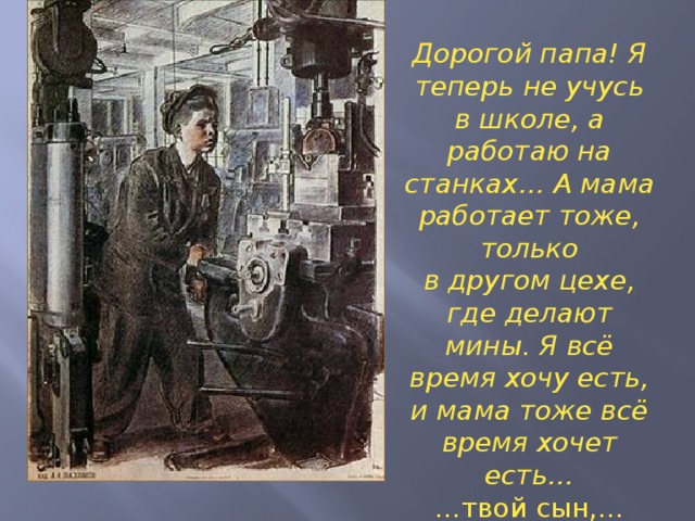 Дорогой папа! Я теперь не учусь в школе, а работаю на станках… А мама работает тоже, только в другом цехе, где делают мины. Я всё время хочу есть, и мама тоже всё время хочет есть… … твой сын,… Фёдор Быков »  