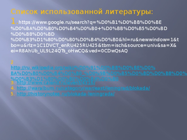 Список использованной литературы: 1. https://www.google.ru/search?q=%D0%B1%D0%BB%D0%BE%D0%BA%D0%B0%D0%B4%D0%B0+%D0%BB%D0%B5%D0%BD%D0%B8%D0%BD%D0%B3%D1%80%D0%B0%D0%B4%D0%B0&hl=ru&newwindow=1&tbo=u&rlz=1C1DVCT_enRU425RU425&tbm=isch&source=univ&sa=X&ei=R8AhUb_UL9L24QTs_oHwCQ&ved=0CDwQsAQ 2 http://ru.wikipedia.org/wiki/%D0%91%D0%BB%D0%BE%D0%BA%D0%B0%D0%B4%D0%B0_%D0%9B%D0%B5%D0%BD%D0%B8%D0%BD%D0%B3%D1%80%D0%B0%D0%B4%D0%B0 3. http://www.calend.ru/event/4316/ 4. http://waralbum.ru/category/war/east/leningrad/blokada/ 5. http://historynotes.ru/blokada-leningrada/  