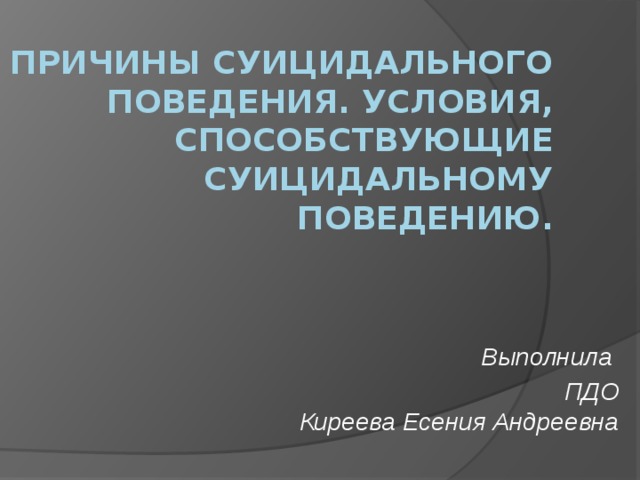 Причины суицидального поведения. Условия, способствующие суицидальному поведению. Выполнила ПДО  Киреева Есения Андреевна   