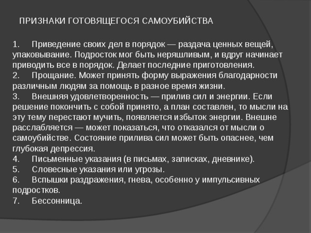  ПРИЗНАКИ ГОТОВЯЩЕГОСЯ САМОУБИЙСТВА   1.     Приведение своих дел в порядок — раздача ценных вещей, упаковывание. Подросток мог быть неряшливым, и вдруг начинает приводить все в порядок. Делает последние приготовления.  2.     Прощание. Может принять форму выражения благодарности различным людям за помощь в разное время жизни.  3.     Внешняя удовлетворенность — прилив сил и энергии. Если  решение покончить с собой принято, а план составлен, то мысли на эту тему перестают мучить, появляется избыток энергии. Внешне расслабляется — может показаться, что отказался от мысли о самоубийстве. Состояние прилива сил может быть опаснее, чем глубокая депрессия.  4.     Письменные указания (в письмах, записках, дневнике).  5.     Словесные указания или угрозы.  6.     Вспышки раздражения, гнева, особенно у импульсивных подростков.  7.     Бессонница.   