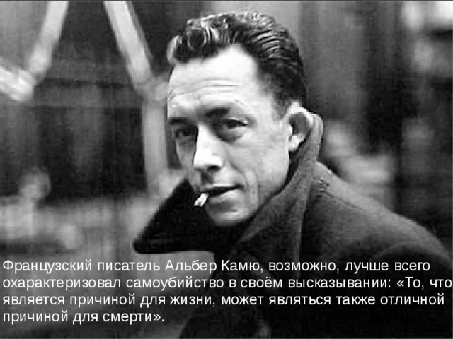 Французский писатель Альбер Камю, возможно, лучше всего охарактеризовал самоубийство в своём высказывании: «То, что является причиной для жизни, может являться также отличной причиной для смерти». 