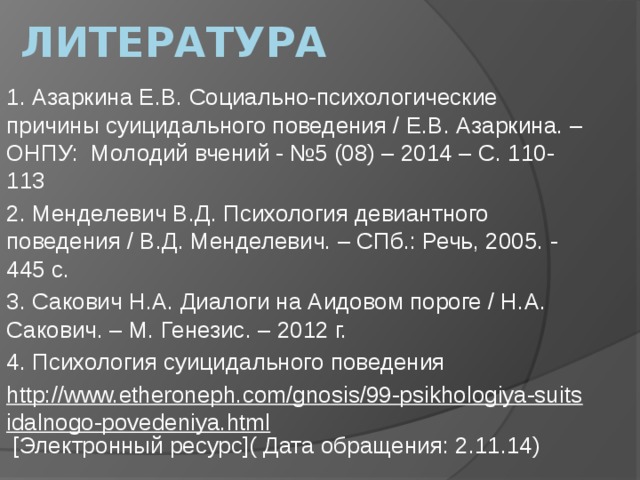 Литература 1. Азаркина Е.В. Социально-психологические причины суицидального поведения / Е.В. Азаркина. – ОНПУ: Молодий вчений - №5 (08) – 2014 – С. 110-113 2. Менделевич В.Д. Психология девиантного поведения / В.Д. Менделевич. – СПб.: Речь, 2005. - 445 с. 3. Сакович Н.А. Диалоги на Аидовом пороге / Н.А. Сакович. – М. Генезис. – 2012 г. 4. Психология суицидального поведения http://www.etheroneph.com/gnosis/99-psikhologiya-suitsidalnogo-povedeniya.html [Электронный ресурс]( Дата обращения: 2.11.14)   