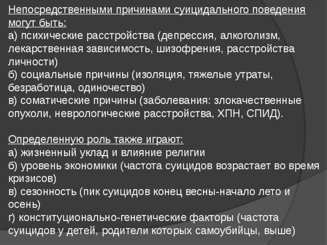 Непосредственными причинами суицидального поведения могут быть:  а) психические расстройства (депрессия, алкоголизм, лекарственная зависимость, шизофрения, расстройства личности)  б) социальные причины (изоляция, тяжелые утраты, безработица, одиночество)  в) соматические причины (заболевания: злокачественные опухоли, неврологические расстройства, ХПН, СПИД).   Определенную роль также играют:  а) жизненный уклад и влияние религии  б) уровень экономики (частота суицидов возрастает во время кризисов)  в) сезонность (пик суицидов конец весны-начало лето и осень)  г) конституционально-генетические факторы (частота суицидов у детей, родители которых самоубийцы, выше)   