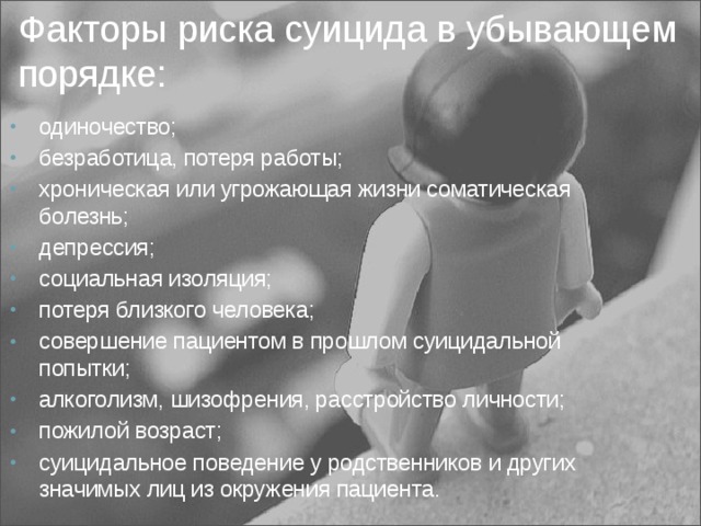 Факторы риска суицида в убывающем порядке: одиночество; безработица, потеря работы; хроническая или угрожающая жизни соматическая болезнь; депрессия; социальная изоляция; потеря близкого человека; совершение пациентом в прошлом суицидальной попытки; алкоголизм, шизофрения, расстройство личности; пожилой возраст; суицидальное поведение у родственников и других значимых лиц из окружения пациента. 