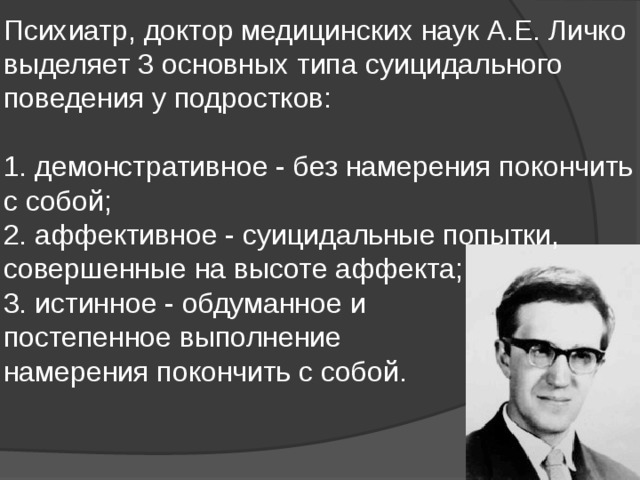Психиатр, доктор медицинских наук А.Е. Личко выделяет 3 основных типа суицидального поведения у подростков:   1. демонстративное - без намерения покончить с собой;  2. аффективное - суицидальные попытки, совершенные на высоте аффекта;  3. истинное - обдуманное и  постепенное выполнение  намерения покончить с собой.    