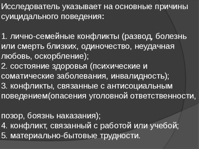 Исследователь указывает на основные причины суицидального поведения :     1. лично-семейные конфликты (развод, болезнь или смерть близких, одиночество, неудачная любовь, оскорбление);  2. состояние здоровья (психические и соматические заболевания, инвалидность);  3. конфликты, связанные с антисоциальным  поведением(опасения уголовной ответственности,  позор, боязнь наказания);  4. конфликт, связанный с работой или учебой;  5. материально-бытовые трудности. 