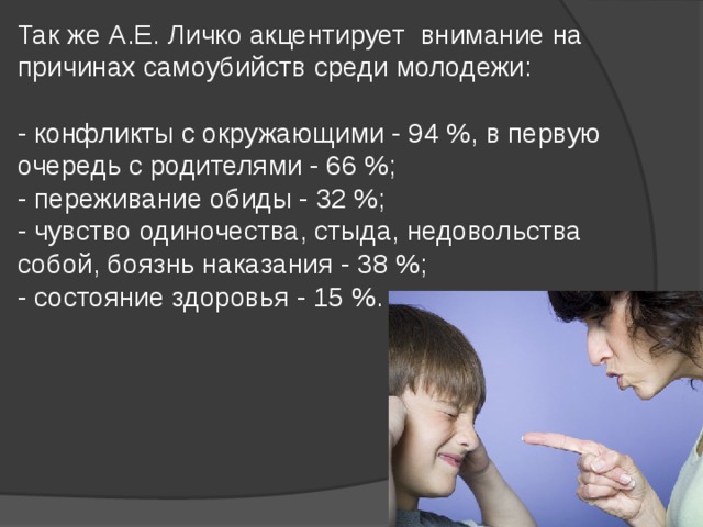 Так же А.Е. Личко акцентирует внимание на причинах самоубийств среди молодежи:   - конфликты с окружающими - 94 %, в первую очередь с родителями - 66 %;  - переживание обиды - 32 %;  - чувство одиночества, стыда, недовольства собой, боязнь наказания - 38 %;  - состояние здоровья - 15 %. 