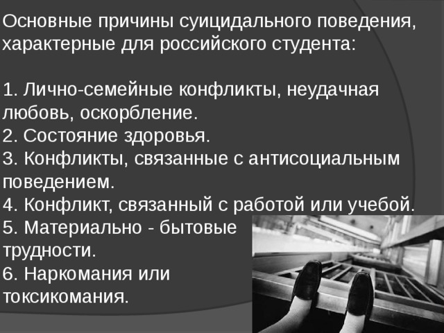 Основные причины суицидального поведения, характерные для российского студента:   1. Лично-семейные конфликты, неудачная любовь, оскорбление.  2. Состояние здоровья.  3. Конфликты, связанные с антисоциальным поведением.  4. Конфликт, связанный с работой или учебой.  5. Материально - бытовые  трудности.  6. Наркомания или  токсикомания.   
