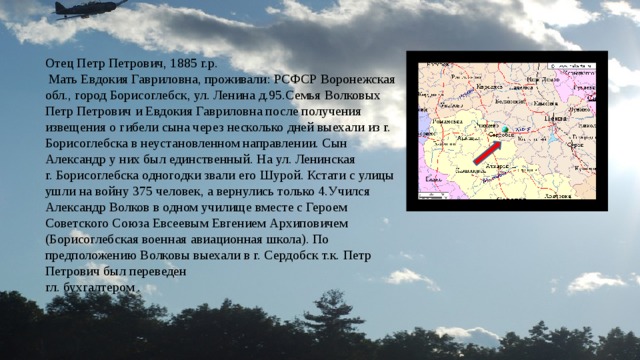 Отец Петр Петрович, 1885 г.р.  Мать Евдокия Гавриловна, проживали: РСФСР Воронежская обл., город Борисоглебск, ул. Ленина д.95.Семья Волковых Петр Петрович и Евдокия Гавриловна после получения извещения о гибели сына через несколько дней выехали из г. Борисоглебска в неустановленном направлении. Сын Александр у них был единственный. На ул. Ленинская г. Борисоглебска одногодки звали его Шурой. Кстати с улицы ушли на войну 375 человек, а вернулись только 4.Учился Александр Волков в одном училище вместе с Героем Советского Союза Евсеевым Евгением Архиповичем (Борисоглебская военная авиационная школа). По предположению Волковы выехали в г. Сердобск т.к. Петр Петрович был переведен гл. бухгалтером . 