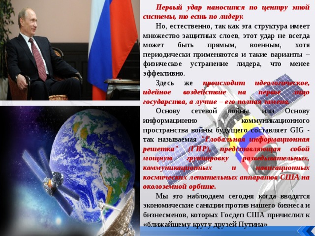 Первый удар наносится по центру этой системы, то есть по лидеру. Но, естественно, так как эта структура имеет множество защитных слоев, этот удар не всегда может быть прямым, военным, хотя периодически применяются и такие варианты – физическое устранение лидера, что менее эффективно. Здесь же происходит идеологическое, идейное воздействие на первое лицо государства, а лучше – его полная замена. Основу сетевой войны, или Основу информационно - коммуникационного пространства войны будущего составляет GIG - так называемая 