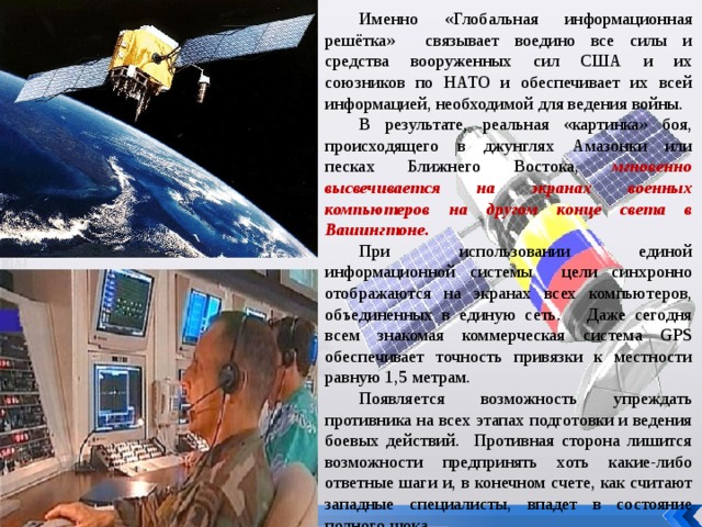 Именно «Глобальная информационная решётка» связывает воедино все силы и средства вооруженных сил США и их союзников по НАТО и обеспечивает их всей информацией, необходимой для ведения войны. В результате, реальная «картинка» боя, происходящего в джунглях Амазонки или песках Ближнего Востока, мгновенно высвечивается на экранах военных компьютеров на другом конце света в Вашингтоне. При использовании единой информационной системы цели синхронно отображаются на экранах всех компьютеров, объединенных в единую сеть. Даже сегодня всем знакомая коммерческая система GPS обеспечивает точность привязки к местности равную 1,5 метрам. Появляется возможность упреждать противника на всех этапах подготовки и ведения боевых действий. Противная сторона лишится возможности предпринять хоть какие-либо ответные шаги и, в конечном счете, как считают западные специалисты, впадет в состояние полного шока. 