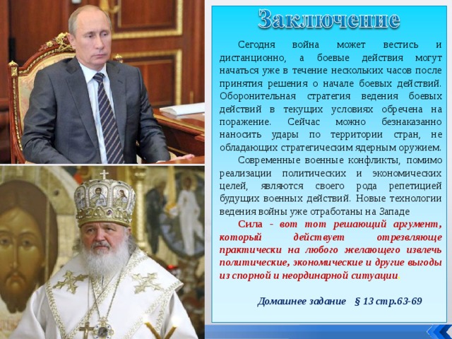 Сегодня война может вестись и дистанционно, а боевые действия могут начаться уже в течение нескольких часов после принятия решения о начале боевых действий. Оборонительная стратегия ведения боевых действий в текущих условиях обречена на поражение. Сейчас можно безнаказанно наносить удары по территории стран, не обладающих стратегическим ядерным оружием. Современные военные конфликты, помимо реализации политических и экономических целей, являются своего рода репетицией будущих военных действий. Новые технологии ведения войны уже отработаны на Западе Сила - вот тот решающий аргумент, который действует отрезвляюще практически на любого желающего извлечь политические, экономические и другие выгоды из спорной и неординарной ситуации . Домашнее задание § 13 стр.63-69 