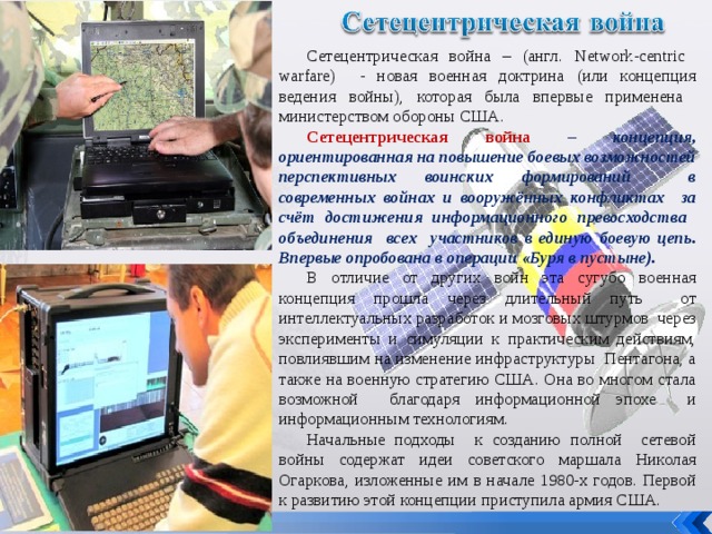 Сетецентрическая война – (англ. Network-centric warfare ) - новая военная доктрина (или концепция ведения войны), которая была впервые применена министерством обороны США. Сетецентрическая война – концепция, ориентированная на повышение боевых возможностей перспективных воинских формирований в современных войнах и вооружённых конфликтах за счёт достижения информационного превосходства объединения всех участников в единую боевую цепь. Впервые опробована в операции «Буря в пустыне). В отличие от других войн эта сугубо военная концепция прошла через длительный путь от интеллектуальных разработок и мозговых штурмов через эксперименты и симуляции к практическим действиям, повлиявшим на изменение инфраструктуры Пентагона, а также на военную стратегию США. Она во многом стала возможной благодаря информационной эпохе и информационным технологиям. Начальные подходы к созданию полной сетевой войны содержат идеи советского маршала Николая Огаркова, изложенные им в начале 1980-х годов. Первой к развитию этой концепции приступила армия США. 