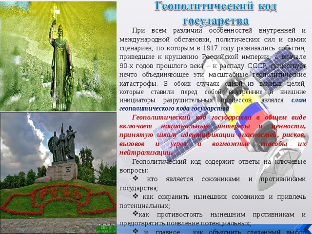При всем различии особенностей внутренней и международной обстановки, политических сил и самих сценариев, по которым в 1917 году развивались события, приведшие к крушению Российской империи, а вначале 90-х годов прошлого века – к распаду СССР, существует нечто объединяющее эти масштабные геополитические катастрофы. В обоих случаях одной из важных целей, которые ставили перед собой внутренние и внешние инициаторы разрушительных процессов, являлся слом геополитического кода государства Геополитический код государства в общем виде включает национальные интересы и ценности, принятую шкалу идентификации опасностей, рисков, вызовов и угроз и возможные способы их нейтрализации. Геополитический код содержит ответы на ключевые вопросы:  кто является союзниками и противниками государства;  как сохранить нынешних союзников и привлечь потенциальных; как противостоять нынешним противникам и предотвратить появление потенциальных;  и, главное, как объяснить сделанный выбор гражданам страны и международному сообществу? 