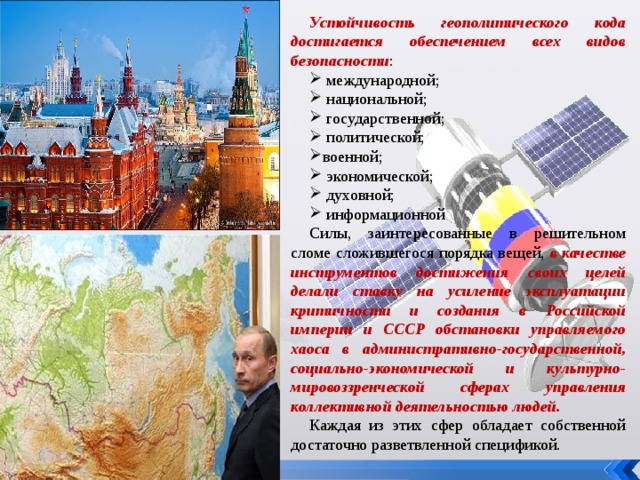 Устойчивость геополитического кода достигается обеспечением всех видов безопасности :  международной;  национальной;  государственной;  политической; военной;  экономической;  духовной;  информационной Силы, заинтересованные в решительном сломе сложившегося порядка вещей, в качестве инструментов достижения своих целей делали ставку на усиление эксплуатации критичности и создания в Российской империи и СССР обстановки управляемого хаоса в административно-государственной, социально-экономической и культурно-мировоззренческой сферах управления коллективной деятельностью людей. Каждая из этих сфер обладает собственной достаточно разветвленной спецификой. 