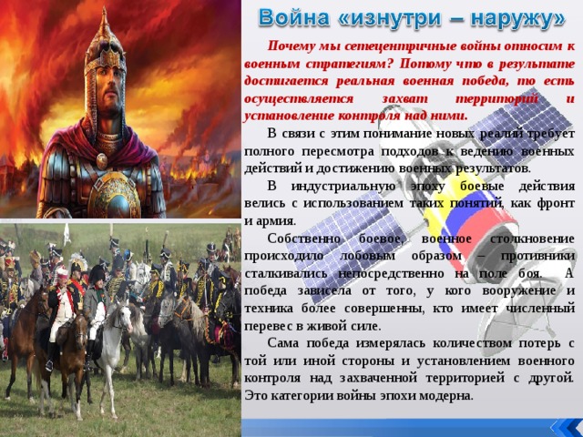 Почему мы сетецентричные войны относим к военным стратегиям? Потому что в результате достигается реальная военная победа, то есть осуществляется захват территорий и установление контроля над ними. В связи с этим понимание новых реалий требует полного пересмотра подходов к ведению военных действий и достижению военных результатов. В индустриальную эпоху боевые действия велись с использованием таких понятий, как фронт и армия. Собственно боевое, военное столкновение происходило лобовым образом – противники сталкивались непосредственно на поле боя. А победа зависела от того, у кого вооружение и техника более совершенны, кто имеет численный перевес в живой силе. Сама победа измерялась количеством потерь с той или иной стороны и установлением военного контроля над захваченной территорией с другой. Это категории войны эпохи модерна. 