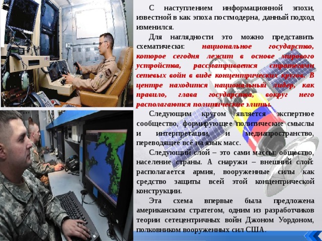 С наступлением информационной эпохи, известной в как эпоха постмодерна, данный подход изменился. Для наглядности это можно представить схематически: национальное государство, которое сегодня лежит в основе мирового устройства, рассматривается стратегами сетевых войн в виде концентрических кругов. В центре находится национальный лидер, как правило, глава государства, вокруг него располагаются политические элиты. Следующим кругом является экспертное сообщество, формирующее политические смыслы и интерпретации, и медиапространство, переводящее всё на язык масс. Следующий слой – это сами массы: общество, население страны. А снаружи – внешний слой: располагается армия, вооруженные силы как средство защиты всей этой концентрической конструкции. Эта схема впервые была предложена американским стратегом, одним из разработчиков теории сетецентричных войн Джоном Уордоном, полковником вооруженных сил США. 