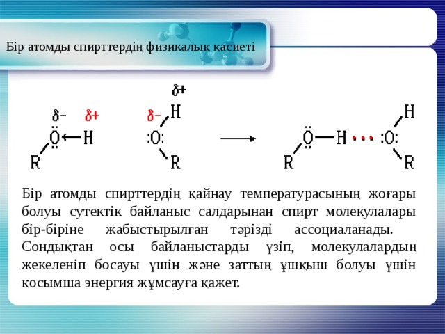 Бір атомды спирттердің физикалық қасиеті Бір атомды спирттердің қайнау температурасының жоғары болуы сутектік байланыс салдарынан спирт молекулалары бір-біріне жабыстырылған тәрізді ассоциаланады. Сондықтан осы байланыстарды үзіп, молекулалардың жекеленіп босауы үшін және заттың ұшқыш болуы үшін қосымша энергия жұмсауға қажет. 