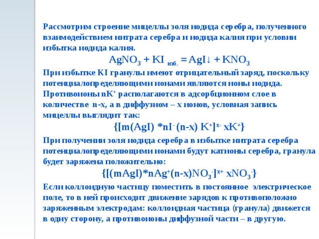 Рассмотрим строение мицеллы золя иодида серебра, полученного взаимодействием нитрата серебра и иодида калия при условии избытка иодида калия. AgNO 3 + KI изб. = AgI↓ + KNO 3 При избытке KI гранулы имеют отрицательный заряд, поскольку потенциалопределяющими ионами являются ионы иодида. Противоионы nК + располагаются в адсорбционном слое в количестве n-x, а в диффузном – x ионов, условная запись мицеллы выглядит так: {[m(AgI) *nI -  (n-x) K + ] x- xK + } При получении золя иодида серебра в избытке нитрата серебра потенциалопределяющими ионами будут катионы серебра, гранула будет заряжена положительно: {[(mAgI)*nAg + (n-x)NO 3 - ] x+ xNO 3 - } Если коллоидную частицу поместить в постоянное электрическое поле, то в ней происходит движение зарядов к противоположно заряженным электродам: коллоидная частица (гранула) движется в одну сторону, а противоионы диффузной части – в другую. 