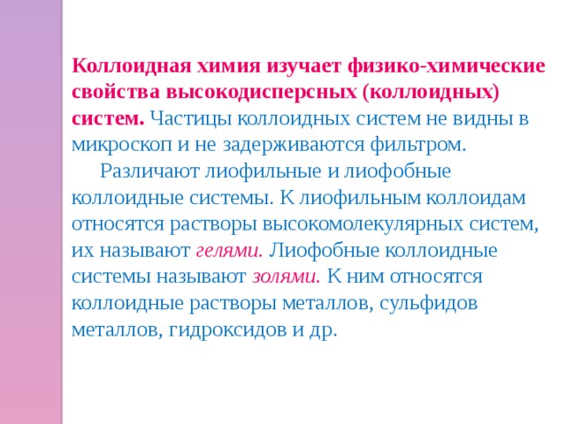 Коллоидная химия изучает физико-химические свойства высокодисперсных (коллоидных) систем. Частицы коллоидных систем не видны в микроскоп и не задерживаются фильтром.  Различают лиофильные и лиофобные коллоидные системы. К лиофильным коллоидам относятся растворы высокомолекулярных систем, их называют  гелями.  Лиофобные коллоидные системы называют золями.  К ним относятся коллоидные растворы металлов, сульфидов металлов, гидроксидов и др. 