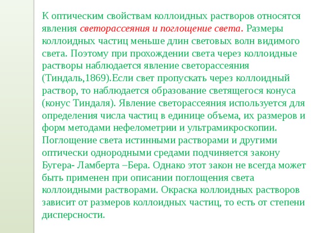 К оптическим свойствам коллоидных растворов относятся явления светорассеяния и поглощение света . Размеры коллоидных частиц меньше длин световых волн видимого света. Поэтому при прохождении света через коллоидные растворы наблюдается явление светорассеяния (Тиндаль,1869).Если свет пропускать через коллоидный раствор, то наблюдается образование светящегося конуса (конус Тиндаля). Явление светорассеяния используется для определения числа частиц в единице объема, их размеров и форм методами нефелометрии и ультрамикроскопии. Поглощение света истинными растворами и другими оптически однородными средами подчиняется закону Бугера- Ламберта –Бера. Однако этот закон не всегда может быть применен при описании поглощения света коллоидными растворами. Окраска коллоидных растворов зависит от размеров коллоидных частиц, то есть от степени дисперсности. 