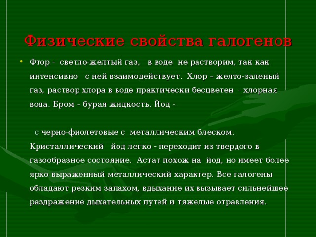  Физические свойства галогенов   Фтор - светло-желтый газ, в воде не растворим, так как интенсивно с ней взаимодействует. Хлор – желто-заленый газ, раствор хлора в воде практически бесцветен - хлорная вода. Бром – бурая жидкость. Йод - с черно-фиолетовые с металлическим блеском. Кристаллический йод легко - переходит из твердого в газообразное состояние. Астат похож на йод, но имеет более ярко выраженный металлический характер. Все галогены обладают резким запахом, вдыхание их вызывает сильнейшее раздражение дыхательных путей и тяжелые отравления.  