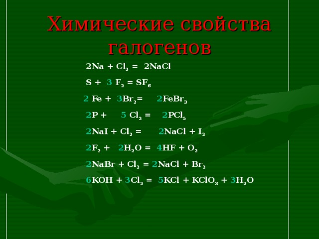 Химические свойства галогенов  2 Na + Cl 2 = 2 NaCl   S + 3 F 2 = SF 6  2 Fe + 3 Br 2 = 2 FeBr 3  2 P + 5 Cl 2 = 2 PCl 5  2 NaI + Cl 2 = 2 NaCl + I 2  2 F 2 + 2 H 2 O = 4 HF + O 2  2 NaBr + Cl 2 = 2 NaCl + Br 2  6 KOH + 3 Cl 2 = 5 KCl + KClO 3 + 3 H 2 O  