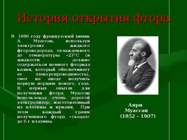 История открытия фтора В 1886 году французский химик А. Муассан, используя электролиз жидкого фтороводорода, охлажденного до температуры –23°C (в жидкости должно содержаться немного фторида калия, который обеспечивает ее электропроводимость), смог на аноде получить первую порцию нового, газа. В первых опытах для получения фтора Муассан использовал очень дорогой электролизер, изготовленный из платины и иридия. При этом каждый грамм полученного фтора «съедал» до 6 г платины.  Анри Муассан  (1852 – 1907) 