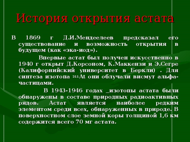 История открытия астата В 1869 г Д.И.Мендеелеев предсказал его существование и возможность открытия в будущем (как «эка-иод»).  Впервые астат был получен искусственно в 1940 г открыт Д.Корсоном, К.Маккензи и Э.Сегре (Калифорнийский университет в Беркли) . Для синтеза изотопа 211 At они облучали висмут альфа-частицами.  В 1943-1946 годах  изотопы астата были обнаружены в составе природных радиоактивных рядов. Астат является наиболее редким элементом среди всех, обнаруженных в природе. В поверхностном слое земной коры толщиной 1,6 км содержится всего 70 мг астата. 