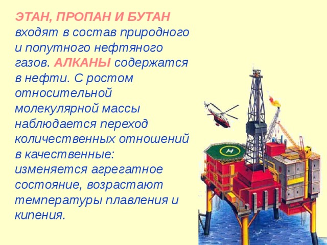 ЭТАН, ПРОПАН И БУТАН входят в состав природного и попутного нефтяного газов. АЛКАНЫ содержатся в нефти. С ростом относительной молекулярной массы наблюдается переход количественных отношений в качественные: изменяется агрегатное состояние, возрастают температуры плавления и кипения. 