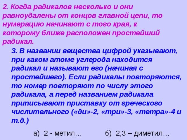 2. Когда радикалов несколько и они равноудалены от концов главной цепи, то нумерацию начинают с того края, к которому ближе расположен простейший радикал. 3. В названии вещества цифрой указывают, при каком атоме углерода находится радикал и называют его (начиная с простейшего). Если радикалы повторяются, то номер повторяют по числу этого радикала, а перед названием радикала приписывают приставку от греческого числительного («ди»-2, «три»-3, «тетра»-4 и т.д.) а) 2 - метил… б) 2,3 – диметил… 