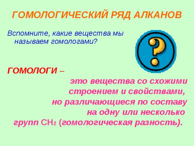 ГОМОЛОГИЧЕСКИЙ РЯД АЛКАНОВ Вспомните, какие вещества мы называем гомологами? ГОМОЛОГИ – это вещества со схожими строением и свойствами, но различающиеся по составу на одну или несколько групп CH 2 ( гомологическая разность).  