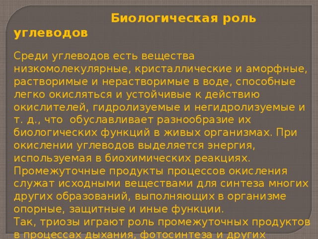  Биологическая роль углеводов Среди углеводов есть вещества низкомолекулярные, кристаллические и аморфные, растворимые и нерастворимые в воде, способные легко окисляться и устойчивые к действию окислителей, гидролизуемые и негидролизуемые и т. д., что обуславливает разнообразие их биологических функций в живых организмах. При окислении углеводов выделяется энергия, используемая в биохимических реакциях. Промежуточные продукты процессов окисления служат исходными веществами для синтеза многих других образований, выполняющих в организме опорные, защитные и иные функции. Так, триозы играют роль промежуточных продуктов в процессах дыхания, фотосинтеза и других процессах углеводного обмена. 