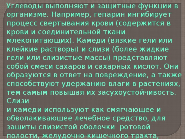 Углеводы выполняют и защитные функции в организме. Например, гепарин ингибирует процесс свертывания крови (содержится в крови и соединительной ткани млекопитающих). Камеди (вязкие гели или клейкие растворы) и слизи (более жидкие гели или слизистые массы) представляют собой смеси сахаров и сахарных кислот. Они образуются в ответ на повреждение, а также способствуют удержанию влаги в растениях, тем самым повышая их засухоустойчивость. Слизи и камеди используют как смягчающее и обволакивающее лечебное средство, для защиты слизистой оболочки ротовой полости, желудочно-кишечного тракта, бронхов. В этих целях можно использовать льняное семя, корень алтея, листья подорожника, цветки липы и др. 