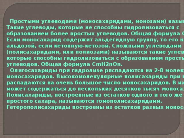  Простыми углеводами (моносахаридами, монозами) называются Такие углеводы, которые не способны гидролизоваться с образованием более простых углеводов. Общая формула С mH2nOn . Если моносахарид содержит альдегидную группу, то его называют альдозой, если кетонную-кетозой. Сложными углеводами (полисахаридами, или полиозами) называются такие углеводы, которые способны гидролизоваться с образованием простых углеводов. Общая формула С mH2nOn .  Олигосахариды при гидролизе рпспадаются на 2-8 молекулы моносахаридов. Высокомолекулярные полисахариды при гидролизе распадаются на очень большое число моносахаридов. В их составе может содержаться до нескольких десятков тысяч моносахаридов. Полисахариды, построенные из остатков одного и того же простого сахара, называются гомополисахаридами. Гетерополисахариды построены из остатков разных моносахаридов.  