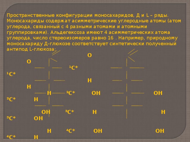 Пространственные конфигурации моносахаридов, Д и L – ряды. Моносахариды содержат асимметрические углеродные атомы (атом углерода, связанный с 4 разными атомами и атомными группировками). Альдегексоза имеют 4 асимметрических атома углерода, число стереоизомеров равно 16 . Например, природному моносахариду Д-глюкозе соответствует синтетически полученный антипод L -глюкоза:  О О  ¹С* ¹С*  Н Н  Н ²С* ОН ОН ²С* Н   ОН ³С* Н Н ³С* ОН   Н ⁴С* ОН ОН ⁴С* Н   Н ⁵С* ОН ОН ⁵С* Н  ⁶ СН 2 ОН ⁶СН 2 ОН  Д-глюкоза L -глюкоза  (антиподы) Нумерацию цепи принято вести, начиная от альдегидной группы в альдозах, а в кетозах – начиная от того конца, к которому ближе кетогруппа.    