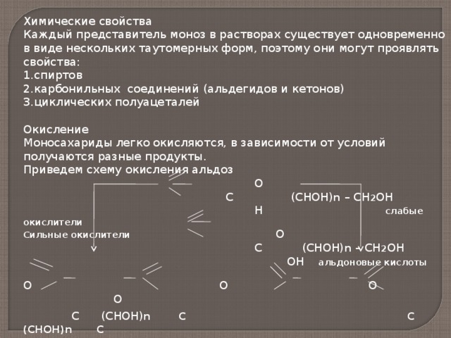 Химические свойства Каждый представитель моноз в растворах существует одновременно в виде нескольких таутомерных форм, поэтому они могут проявлять свойства: спиртов карбонильных соединений (альдегидов и кетонов) циклических полуацеталей  Окисление Моносахариды легко окисляются, в зависимости от условий получаются разные продукты. Приведем схему окисления альдоз  О  С (СНОН) n – СН 2 ОН  Н слабые окислители Сильные окислители О  С (СНОН) n – СН 2 ОН  ОН альдоновые кислоты  О О О О  С (СНОН) n С С (СНОН) n С  ОН  ОН Н ОН  сахарные кислоты уроновые кислоты 